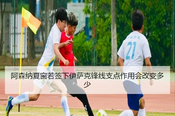 阿森纳夏窗若签下伊萨克锋线支点作用会改变多少